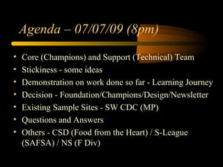 Agenda – 07/07/09 (8pm)
•   Core (Champions) and Support (Technical) Team
•   Stickiness - some ideas
•   Demonstration on work done so far - Learning Journey
•   Decision - Foundation/Champions/Design/Newsletter
•   Existing Sample Sites - SW CDC (MP)
•   Questions and Answers
•   Others - CSD (Food from the Heart) / S-League
    (SAFSA) / NS (F Div)
 