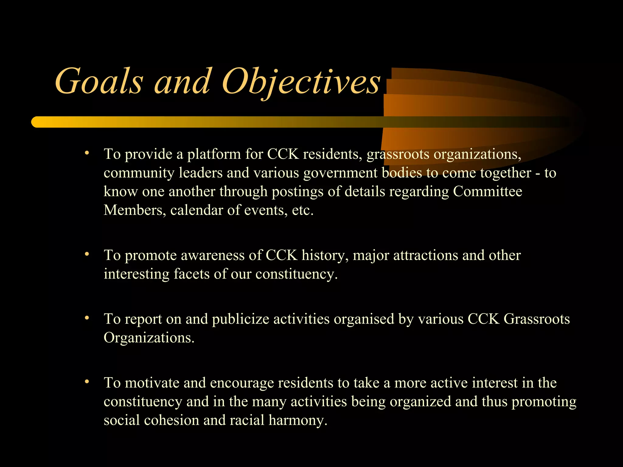 Goals and Objectives To provide a platform for CCK residents, grassroots organizations, community leaders and various government bodies to come together - to know one another through postings of details regarding Committee Members, calendar of events, etc. To promote awareness of CCK history, major attractions and other interesting facets of our constituency. To report on and publicize activities organised by various CCK Grassroots Organizations. To motivate and encourage residents to take a more active interest in the constituency and in the many activities being organized and thus promoting social cohesion and racial harmony. 