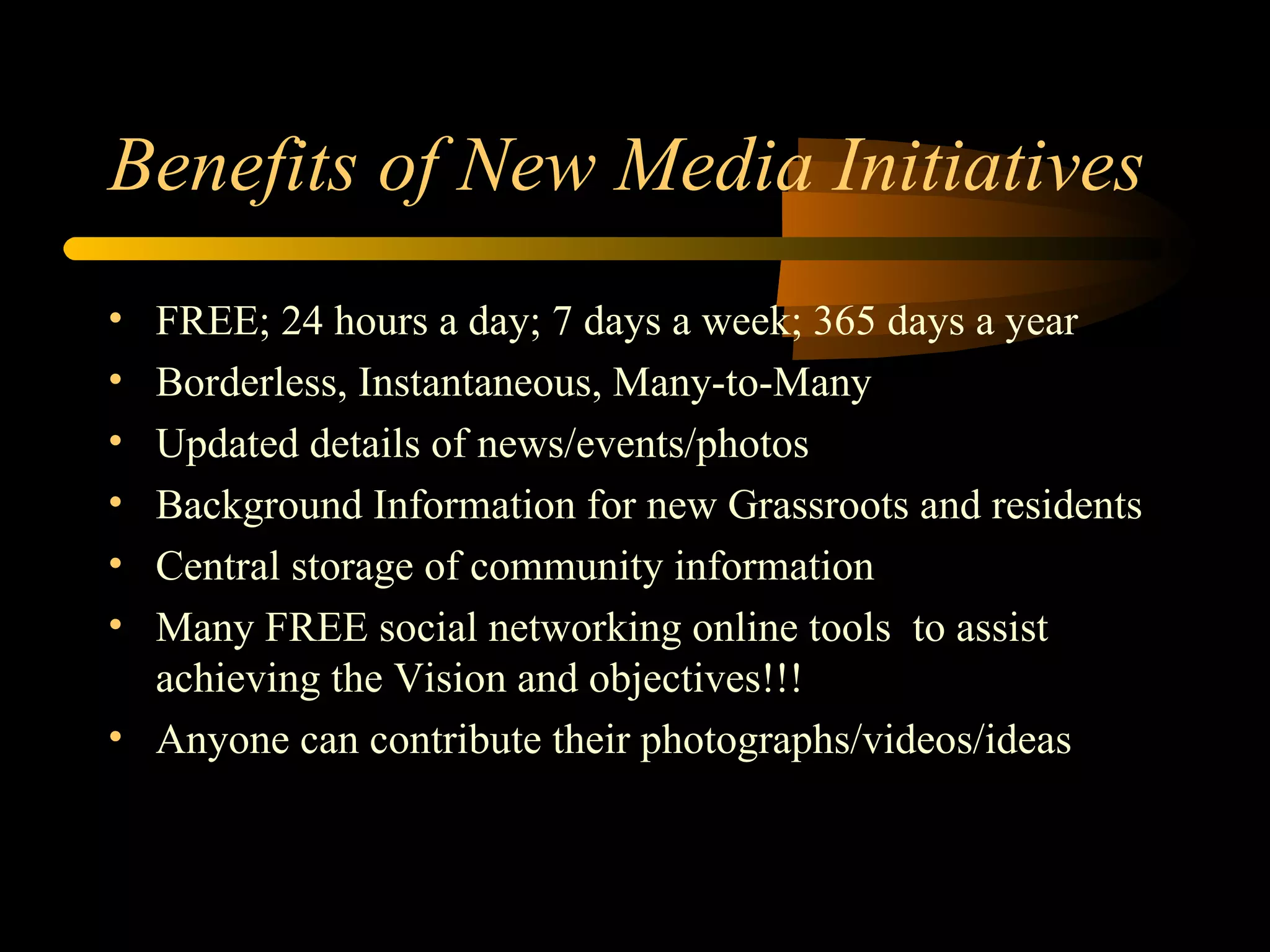 Benefits of New Media Initiatives FREE; 24 hours a day; 7 days a week; 365 days a year Borderless, Instantaneous, Many-to-Many Updated details of news/events/photos Background Information for new Grassroots and residents Central storage of community information Many FREE social networking online tools  to assist achieving the Vision and objectives!!! Anyone can contribute their photographs/videos/ideas 