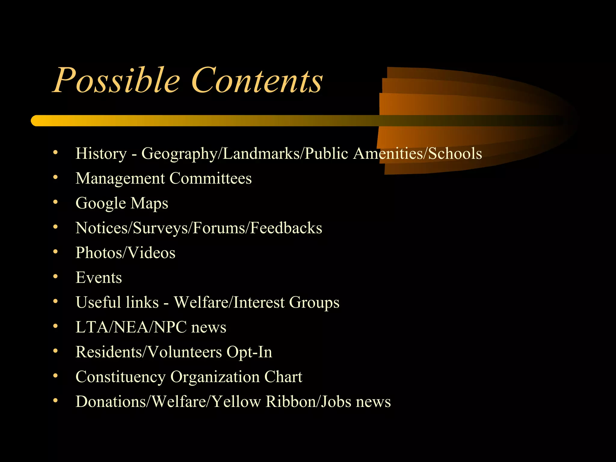 Possible Contents History - Geography/Landmarks/Public Amenities/Schools Management Committees Google Maps Notices/Surveys/Forums/Feedbacks Photos/Videos Events Useful links - Welfare/Interest Groups LTA/NEA/NPC news Residents/Volunteers Opt-In Constituency Organization Chart Donations/Welfare/Yellow Ribbon/Jobs news 