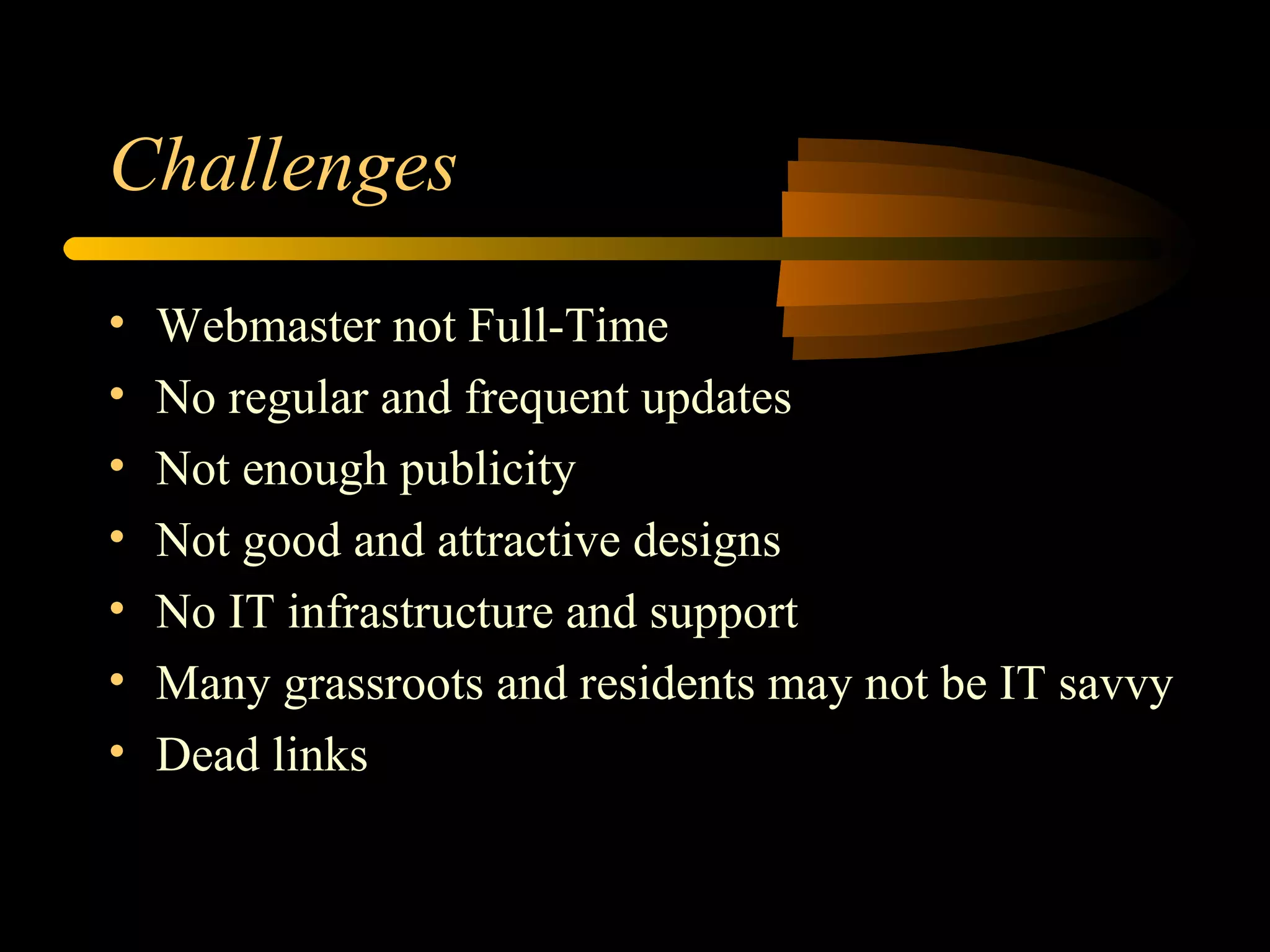 Challenges Webmaster not Full-Time No regular and frequent updates Not enough publicity Not good and attractive designs No IT infrastructure and support Many grassroots and residents may not be IT savvy Dead links 