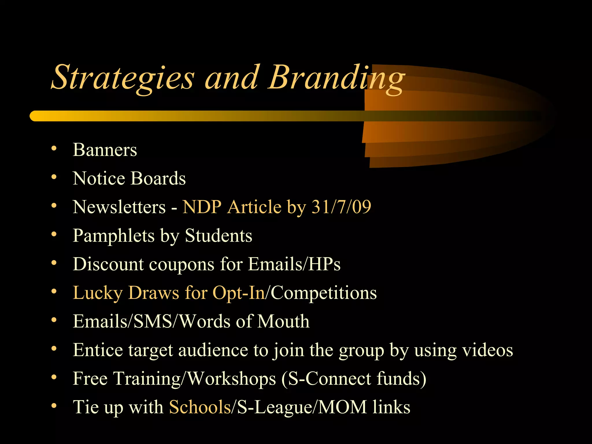 Strategies and Branding Banners Notice Boards Newsletters -  NDP Article by 31/7/09 Pamphlets by Students Discount coupons for Emails/HPs Lucky Draws for Opt-In /Competitions Emails/SMS/Words of Mouth Entice target audience to join the group by using videos Free Training/Workshops (S-Connect funds) Tie up with  Schools /S-League/MOM links 