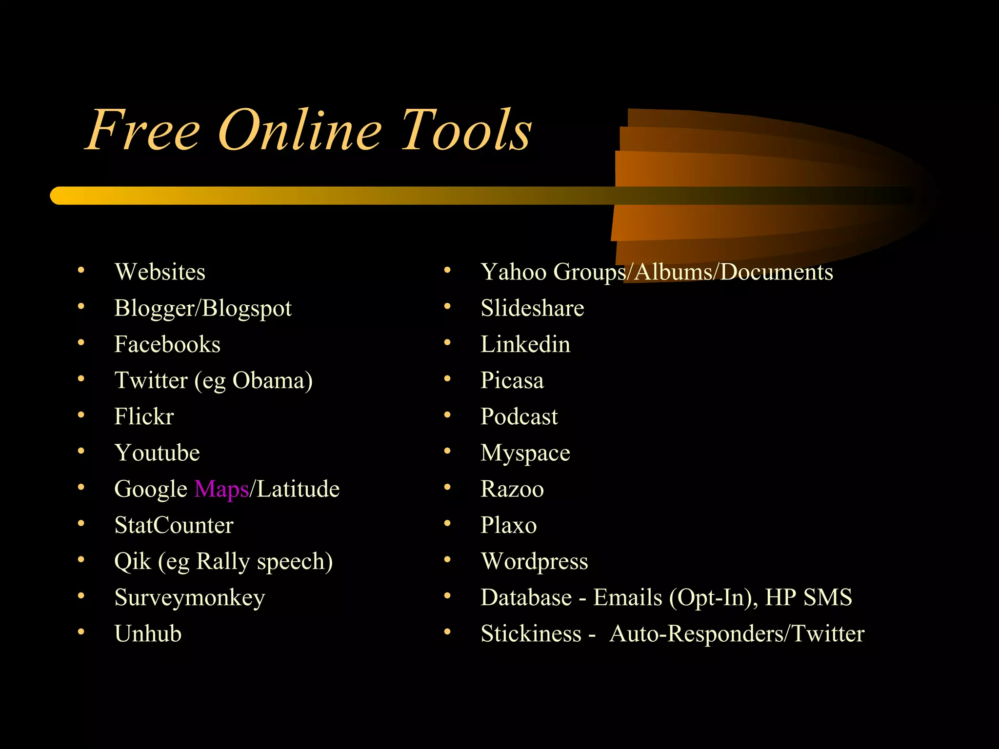 Free Online Tools Websites Blogger/Blogspot Facebooks Twitter (eg Obama) Flickr Youtube Google  Maps /Latitude StatCounter Qik (eg Rally speech) Surveymonkey Unhub Yahoo Groups/Albums/Documents Slideshare Linkedin Picasa Podcast Myspace Razoo Plaxo Wordpress Database - Emails (Opt-In), HP SMS Stickiness -  Auto-Responders/Twitter 
