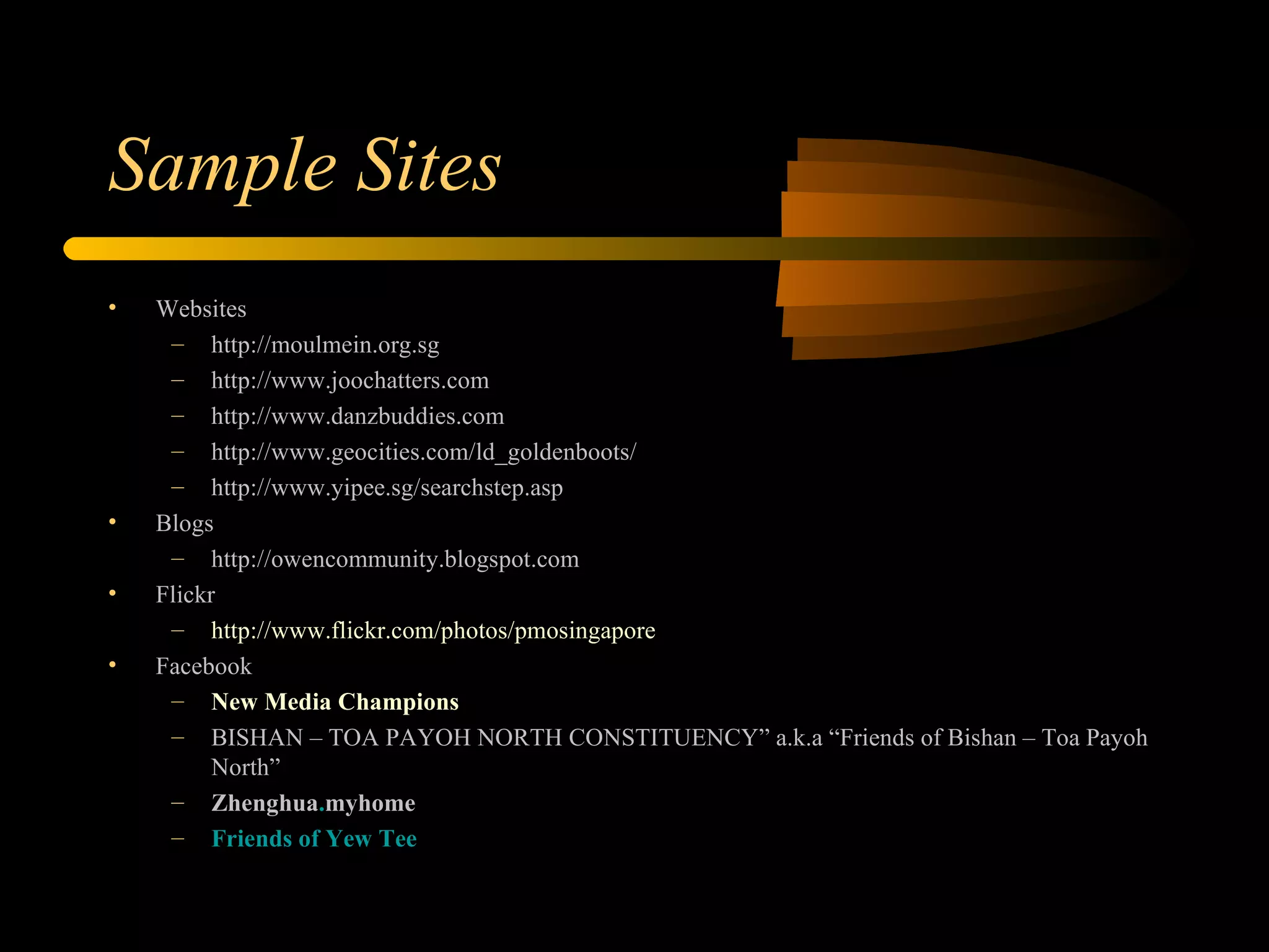 Sample Sites Websites http://moulmein.org.sg http://www.joochatters.com http://www.danzbuddies.com http://www.geocities.com/ld_goldenboots/ http://www.yipee.sg/searchstep.asp Blogs http://owencommunity.blogspot.com Flickr http://www.flickr.com/photos/pmosingapore Facebook New Media Champions BISHAN – TOA PAYOH NORTH CONSTITUENCY” a.k.a “Friends of Bishan – Toa Payoh North” Zhenghua . myhome Friends of Yew Tee 