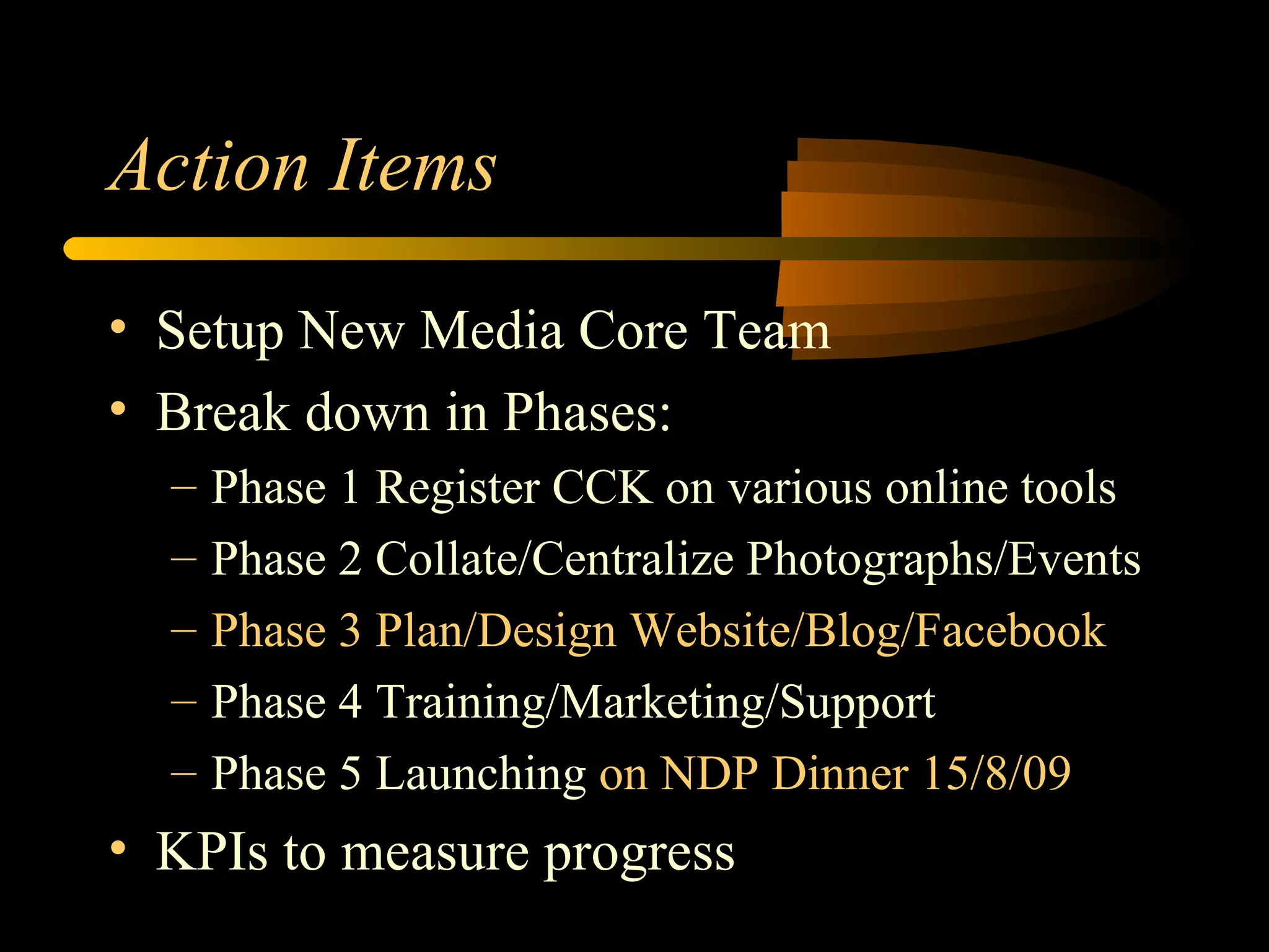 Action Items Setup New Media Core Team Break down in Phases: Phase 1 Register CCK on various online tools Phase 2 Collate/Centralize Photographs/Events Phase 3 Plan/Design Website/Blog/Facebook Phase 4 Training/Marketing/Support Phase 5 Launching  on NDP Dinner 15/8/09 KPIs to measure progress 