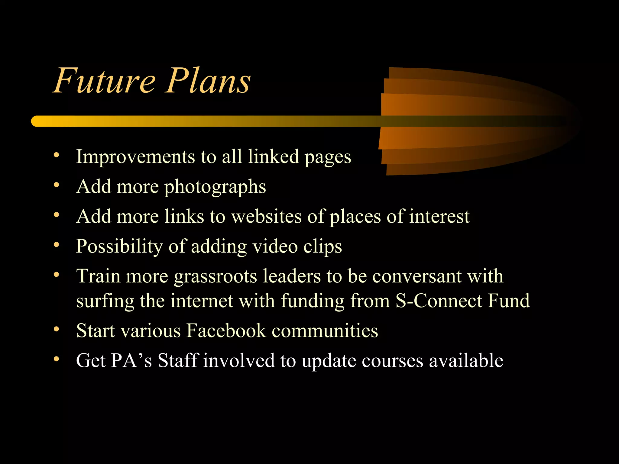 Future Plans Improvements to all linked pages Add more photographs Add more links to websites of places of interest Possibility of adding video clips Train more grassroots leaders to be conversant with surfing the internet with funding from S-Connect Fund Start various Facebook communities Get PA’s Staff involved to update courses available 