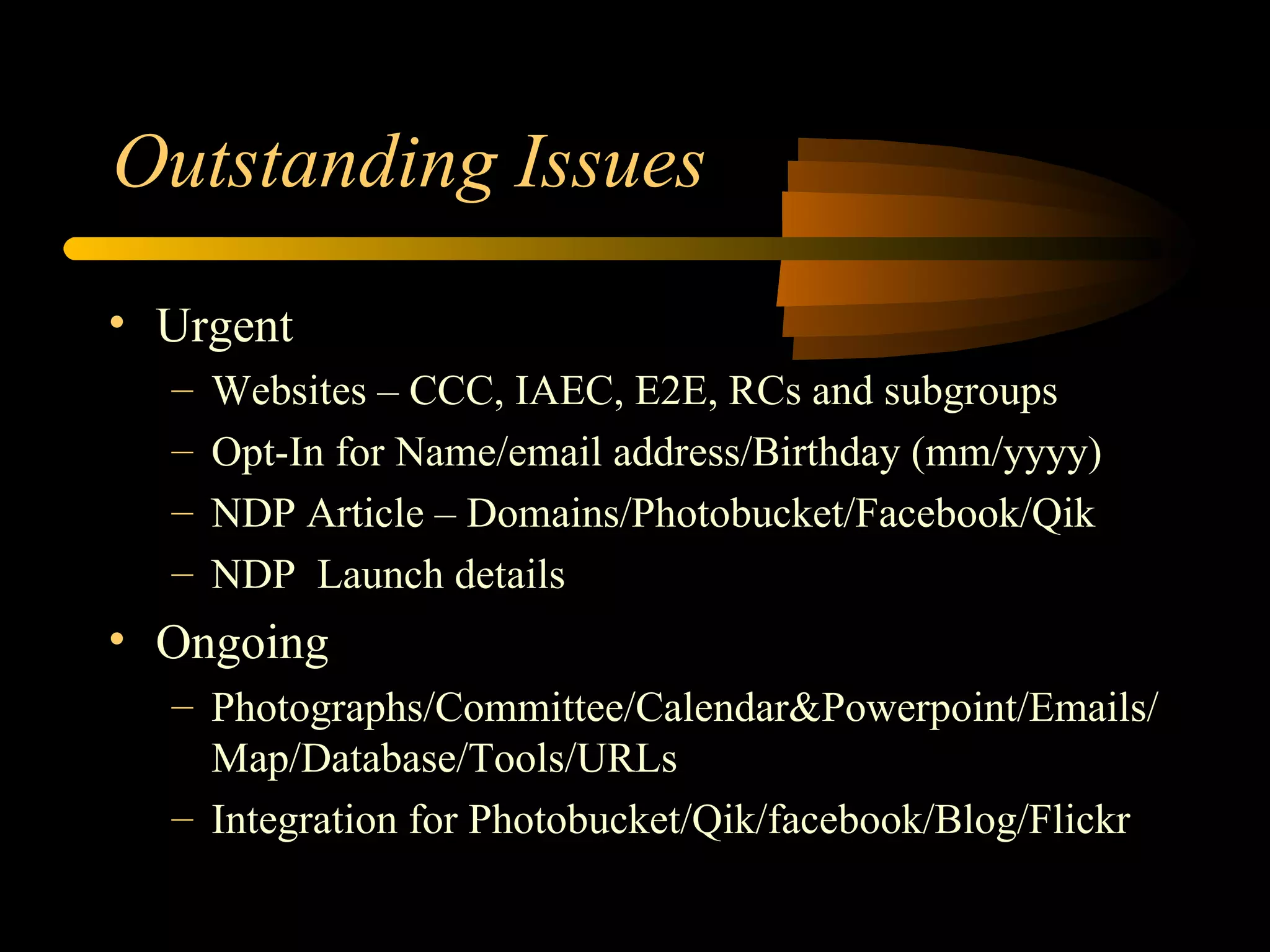 Outstanding Issues Urgent Websites – CCC, IAEC, E2E, RCs and subgroups Opt-In for Name/email address/Birthday (mm/yyyy) NDP Article – Domains/Photobucket/Facebook/Qik NDP  Launch details Ongoing Photographs/Committee/Calendar&Powerpoint/Emails/Map/Database/Tools/URLs Integration for Photobucket/Qik/facebook/Blog/Flickr 