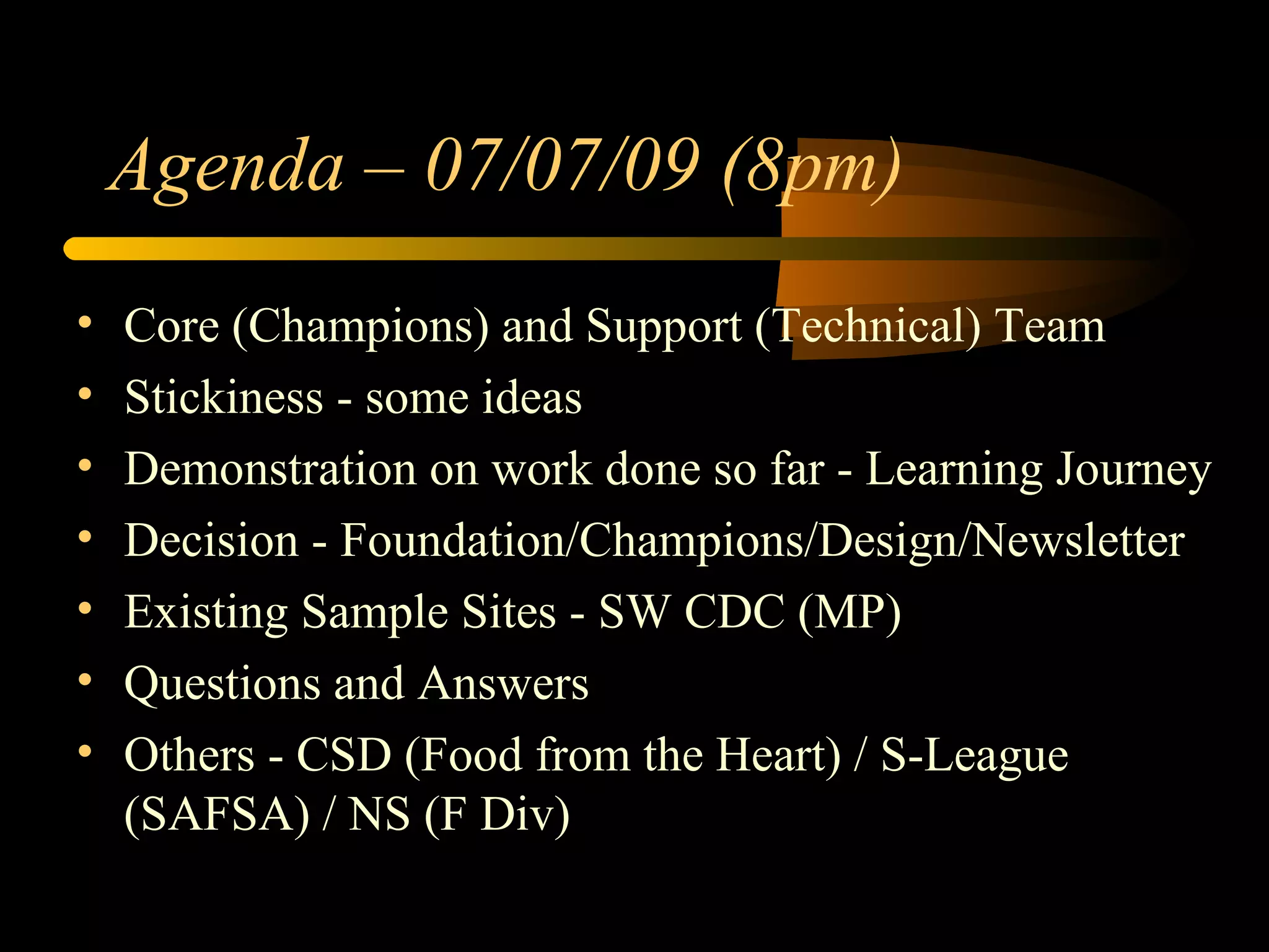 Core (Champions) and Support (Technical) Team Stickiness - some ideas Demonstration on work done so far - Learning Journey Decision - Foundation/Champions/Design/Newsletter Existing Sample Sites - SW CDC (MP) Questions and Answers Others - CSD (Food from the Heart) / S-League (SAFSA) / NS (F Div) Agenda – 07/07/09 (8pm) 