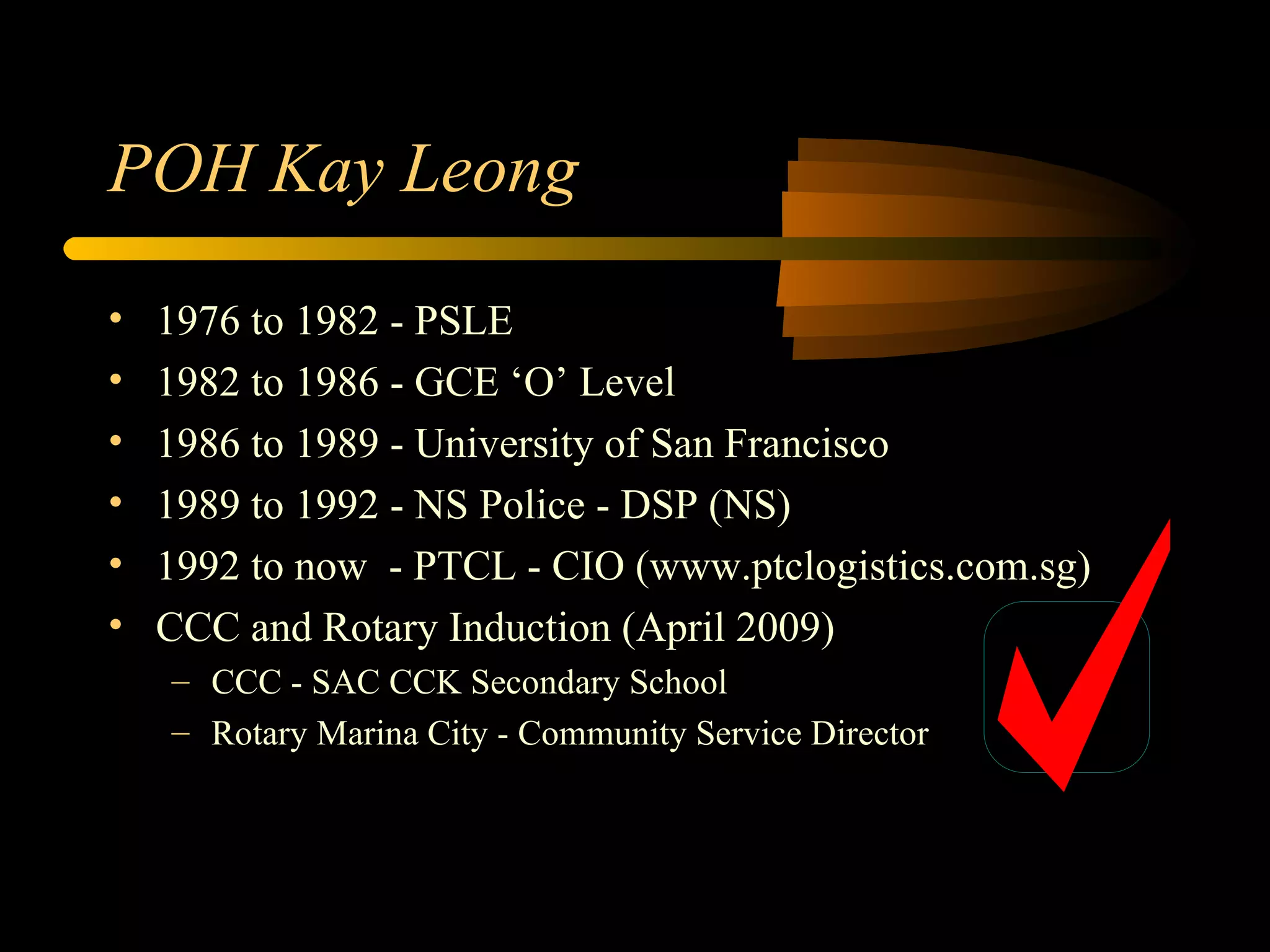 POH Kay Leong 1976 to 1982 - PSLE 1982 to 1986 - GCE ‘O’ Level 1986 to 1989 - University of San Francisco 1989 to 1992 - NS Police - DSP (NS) 1992 to now  - PTCL - CIO (www.ptclogistics.com.sg) CCC and Rotary Induction (April 2009) CCC - SAC CCK Secondary School Rotary Marina City - Community Service Director 