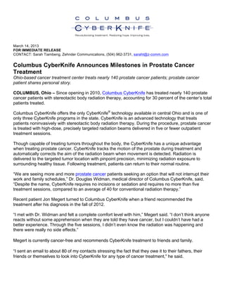 March 14, 2013
FOR IMMEDIATE RELEASE
CONTACT: Sarah Tiambeng, Zehnder Communications, (504) 962-3731, saraht@z-comm.com
Columbus CyberKnife Announces Milestones in Prostate Cancer
Treatment
Ohio-based cancer treatment center treats nearly 140 prostate cancer patients; prostate cancer
patient shares personal story.
COLUMBUS, Ohio – Since opening in 2010, Columbus CyberKnife has treated nearly 140 prostate
cancer patients with stereotactic body radiation therapy, accounting for 30 percent of the center’s total
patients treated.
Columbus CyberKnife offers the only CyberKnife®
technology available in central Ohio and is one of
only three CyberKnife programs in the state. CyberKnife is an advanced technology that treats
patients noninvasively with stereotactic body radiation therapy. During the procedure, prostate cancer
is treated with high-dose, precisely targeted radiation beams delivered in five or fewer outpatient
treatment sessions.
Though capable of treating tumors throughout the body, the CyberKnife has a unique advantage
when treating prostate cancer. CyberKnife tracks the motion of the prostate during treatment and
automatically corrects the aim of the radiation beam when movement is detected. Radiation is
delivered to the targeted tumor location with pinpoint precision, minimizing radiation exposure to
surrounding healthy tissue. Following treatment, patients can return to their normal routine.
“We are seeing more and more prostate cancer patients seeking an option that will not interrupt their
work and family schedules,” Dr. Douglas Widman, medical director of Columbus CyberKnife, said.
“Despite the name, CyberKnife requires no incisions or sedation and requires no more than five
treatment sessions, compared to an average of 40 for conventional radiation therapy.”
Recent patient Jon Megert turned to Columbus CyberKnife when a friend recommended the
treatment after his diagnosis in the fall of 2012.
“I met with Dr. Widman and felt a complete comfort level with him,” Megert said. “I don’t think anyone
reacts without some apprehension when they are told they have cancer, but I couldn’t have had a
better experience. Through the five sessions, I didn’t even know the radiation was happening and
there were really no side effects.”
Megert is currently cancer-free and recommends CyberKnife treatment to friends and family.
“I sent an email to about 80 of my contacts stressing the fact that they owe it to their fathers, their
friends or themselves to look into CyberKnife for any type of cancer treatment,” he said.
 