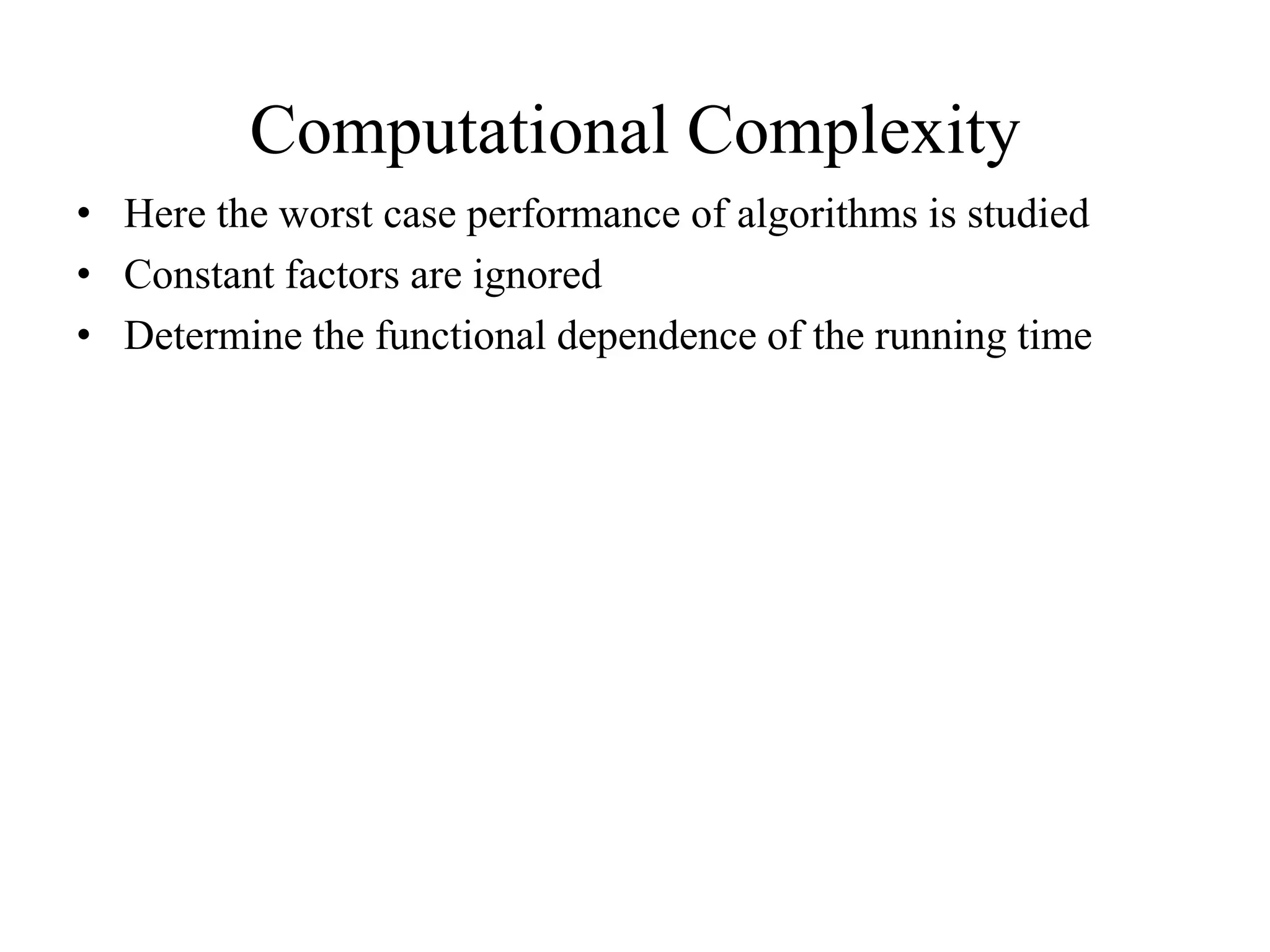 Computational Complexity
• Here the worst case performance of algorithms is studied
• Constant factors are ignored
• Determine the functional dependence of the running time
 