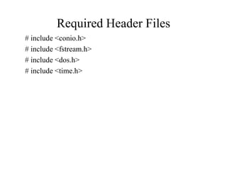 Required Header Files
# include <conio.h>
# include <fstream.h>
# include <dos.h>
# include <time.h>
 
