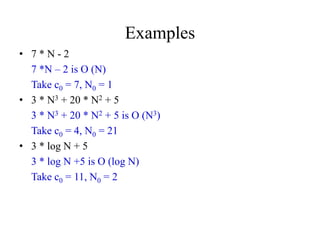 Examples
• 7 * N - 2
7 *N – 2 is O (N)
Take c0 = 7, N0 = 1
• 3 * N3 + 20 * N2 + 5
3 * N3 + 20 * N2 + 5 is O (N3)
Take c0 = 4, N0 = 21
• 3 * log N + 5
3 * log N +5 is O (log N)
Take c0 = 11, N0 = 2
 