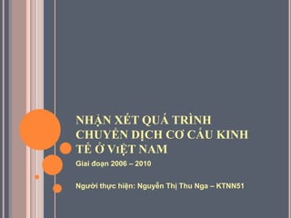 NHẬN XÉT QUÁ TRÌNH
CHUYỂN DỊCH CƠ CẤU KINH
TẾ Ở VIỆT NAM
Giai đoạn 2006 – 2010
Ngƣời thực hiện: Nguyễn Thị Thu Nga – KTNN51
 