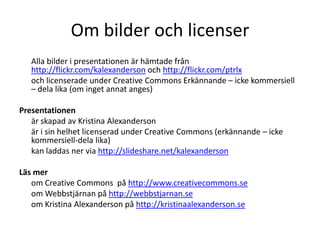 Om bilder och licenser
Alla bilder i presentationen är hämtade från
http://flickr.com/kalexanderson och http://flickr.com/ptrlx
och licenserade under Creative Commons Erkännande – icke kommersiell
– dela lika (om inget annat anges)
Presentationen
är skapad av Kristina Alexanderson
är i sin helhet licenserad under Creative Commons (erkännande – icke
kommersiell-dela lika)
kan laddas ner via http://slideshare.net/kalexanderson
Läs mer
om Creative Commons på http://www.creativecommons.se
om Webbstjärnan på http://webbstjarnan.se
om Kristina Alexanderson på http://kristinaalexanderson.se

 
