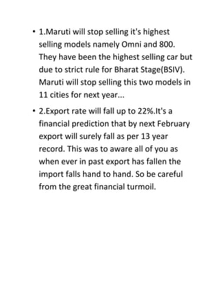 • 1.Maruti will stop selling it's highest
  selling models namely Omni and 800.
  They have been the highest selling car but
  due to strict rule for Bharat Stage(BSIV).
  Maruti will stop selling this two models in
  11 cities for next year...
• 2.Export rate will fall up to 22%.It's a
  financial prediction that by next February
  export will surely fall as per 13 year
  record. This was to aware all of you as
  when ever in past export has fallen the
  import falls hand to hand. So be careful
  from the great financial turmoil.
 