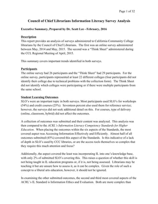   	
   Page 1 of 32	
  
Council of Chief Librarians Information Literacy Survey Analysis
Executive Summary, Prepared by Dr. Scott Lee - February, 2016
Description
This report provides an analysis of surveys administered to California Community College
librarians by the Council of Chief Librarians. The first was an online survey administered
between May, 2014 and May, 2015. The second was a “Think Sheet” administered during
the CCL Regional Meeting of April, 2015.
This summary covers important trends identified in both surveys.
Participants
The online survey had 26 participants and the “Think Sheet” had 29 participants. For the
online survey, participants represented at least 22 different colleges (four participants did not
identify their college due to technical problems with the collection form). The Think Sheet
did not identify which colleges were participating or if there were multiple participants from
the same school.
Student Learning Outcomes
SLO’s were an important topic in both surveys. Most participants used SLO’s for workshops
(54%) and credit courses (25%). Seventeen percent also used them for reference service;
however, the surveys did not seek additional detail on this. For courses, type of delivery
(online, classroom, hybrid) did not affect the outcomes.
A collection of outcomes was submitted and their content was analyzed. This analysis was
then compared to the ACRL’s Information Literacy Competency Standards for Higher
Education. When placing the outcomes within the six aspects of the Standards, the most
covered aspect was Accessing Information Effectively and Efficiently. Almost half of all
outcomes submitted (45%) covered this aspect of the Standards. Is this indicative of a lack
of depth in SLO’s used by CCC libraries, or are the access tools themselves so complex that
they require this much attention and focus?
Additionally, the aspect covered the least was incorporating IL into one’s knowledge base,
with only 2% of submitted SLO’s covering this. This raises a question of whether this skill is
not being taught in IL education programs or, if it is, not being assessed. Librarians may be
teaching it but are unsure how to assess it, as it can be complex. Given the role of such a
concept to a liberal arts education, however, it should not be ignored.
In examining the other submitted outcomes, the second and third most covered aspects of the
ACRL’s IL Standard is Information Ethics and Evaluation. Both are more complex than
 