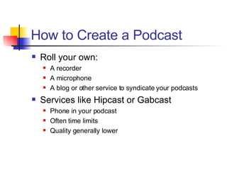 How to Create a Podcast Roll your own: A recorder A microphone A blog or other service to syndicate your podcasts Services like Hipcast or Gabcast Phone in your podcast Often time limits Quality generally lower 