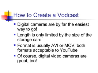 How to Create a Vodcast Digital cameras are by far the easiest way to go! Length is only limited by the size of the storage card Format is usually AVI or MOV, both formats acceptable to YouTube Of course, digital video cameras are great, too! 
