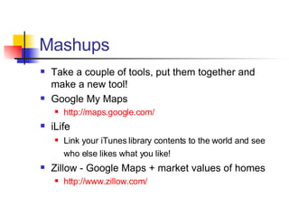 Mashups Take a couple of tools, put them together and make a new tool! Google My Maps http://maps.google.com/ iLife Link your iTunes library contents to the world and see who else likes what you like!   Zillow - Google Maps + market values of homes http://www.zillow.com/ 