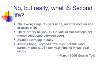No, but really, what IS Second life? The average age of users is 32, and the median age of users is 36 There are $5 million USD in virtual transactions per month conducted between users 25,000 users log in daily Anshe Chung, Second Life's most notable land baron, makes $175k per year flipping virtual real estate. --March 2006 Google Talk 