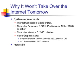 Why It Won’t Take Over the Internet Tomorrow System requirements: Internet Connection: Cable or DSL Computer Processor: 1.6GHz Pentium 4 or Athlon 2000+ or better Computer Memory: 512MB or better Video/Graphics Card: nVidia GeForce FX 5600, GeForce 6600, or better OR ATI Radeon 9600, X600, or better Pretty stiff! 