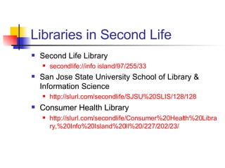 Libraries in Second Life Second Life Library secondlife://info island/97/255/33 San Jose State University School of Library & Information Science http://slurl.com/secondlife/SJSU%20SLIS/128/128 Consumer Health Library http://slurl.com/secondlife/Consumer%20Health%20Library,%20Info%20Island%20II%20/227/202/23/ 
