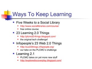 Ways To Keep Learning Five Weeks to a Social Library http://www. sociallibraries .com/course/ free online course 23 Learning 2.0 Things http://plcmcl2-things. blogspot .com/ the original tech challenge! Infopeople’s 23 Web 2.0 Things http://our23things.infopeople.org/ our take on the PLCMC’s challenge Learning 2.1 PLCMC takes on yet more new stuff http://explorediscoverplay.blogspot.com/ 