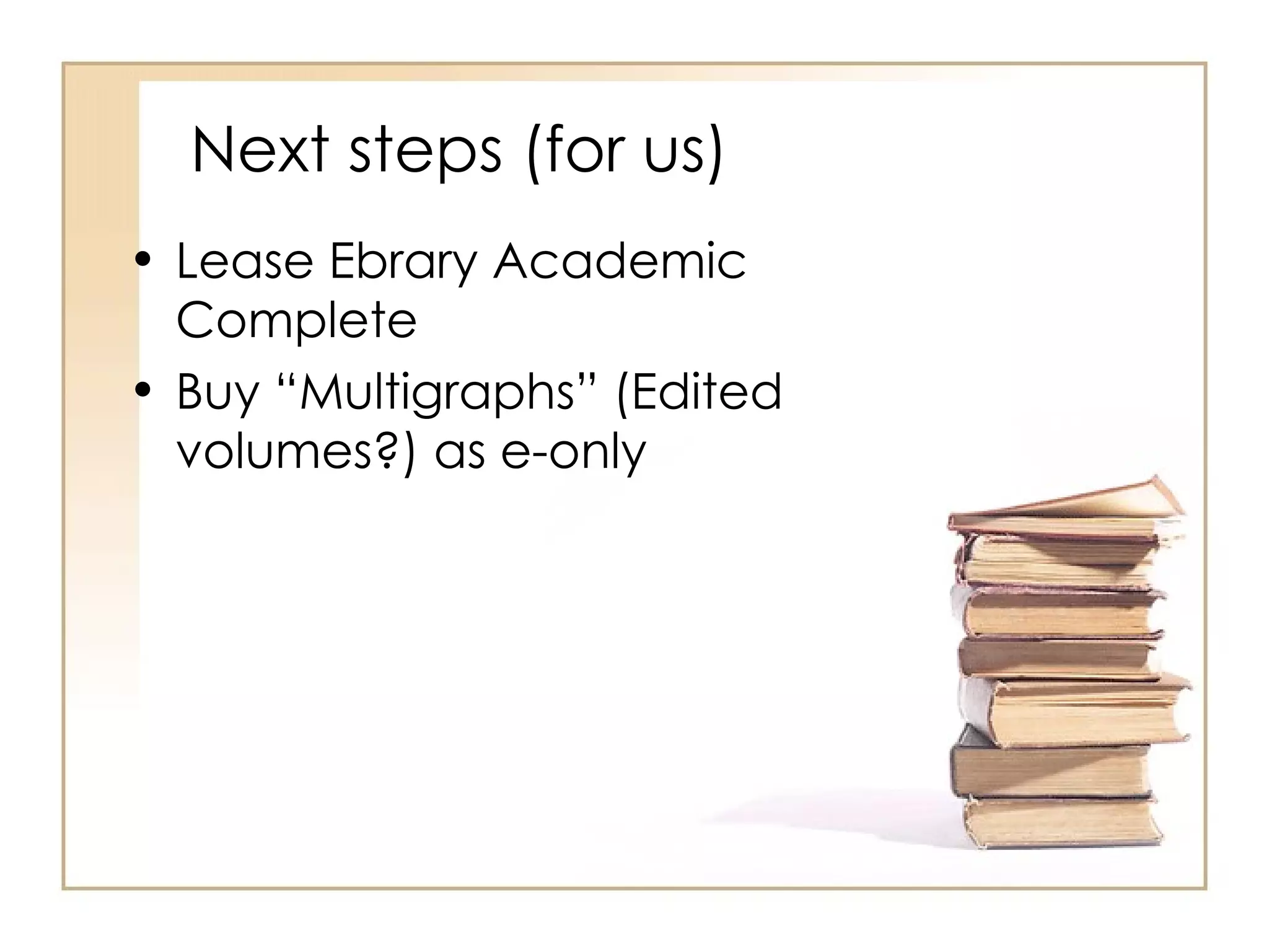 Next steps (for us) Lease Ebrary Academic Complete Buy “Multigraphs” (Edited volumes?) as e-only 