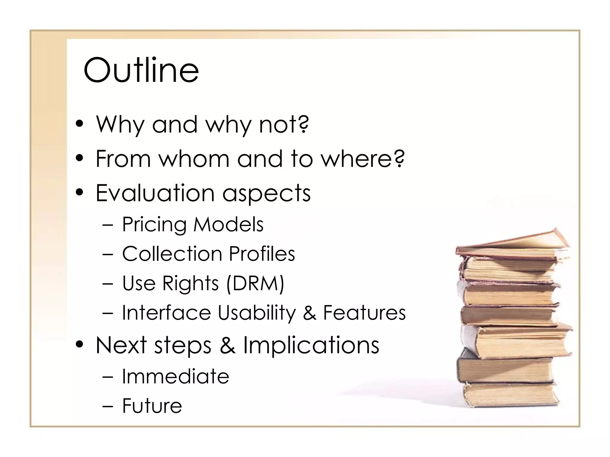 Outline Why and why not? From whom and to where? Evaluation aspects Pricing Models Collection Profiles Use Rights (DRM) Interface Usability & Features Next steps & Implications Immediate Future 