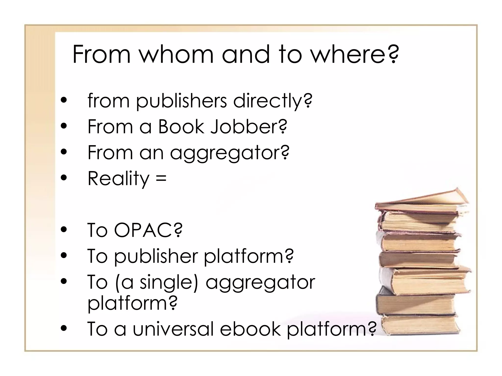 From whom and to where? from publishers directly? From a Book Jobber? From an aggregator? Reality = To OPAC?  To publisher platform? To (a single) aggregator platform? To a universal ebook platform? 
