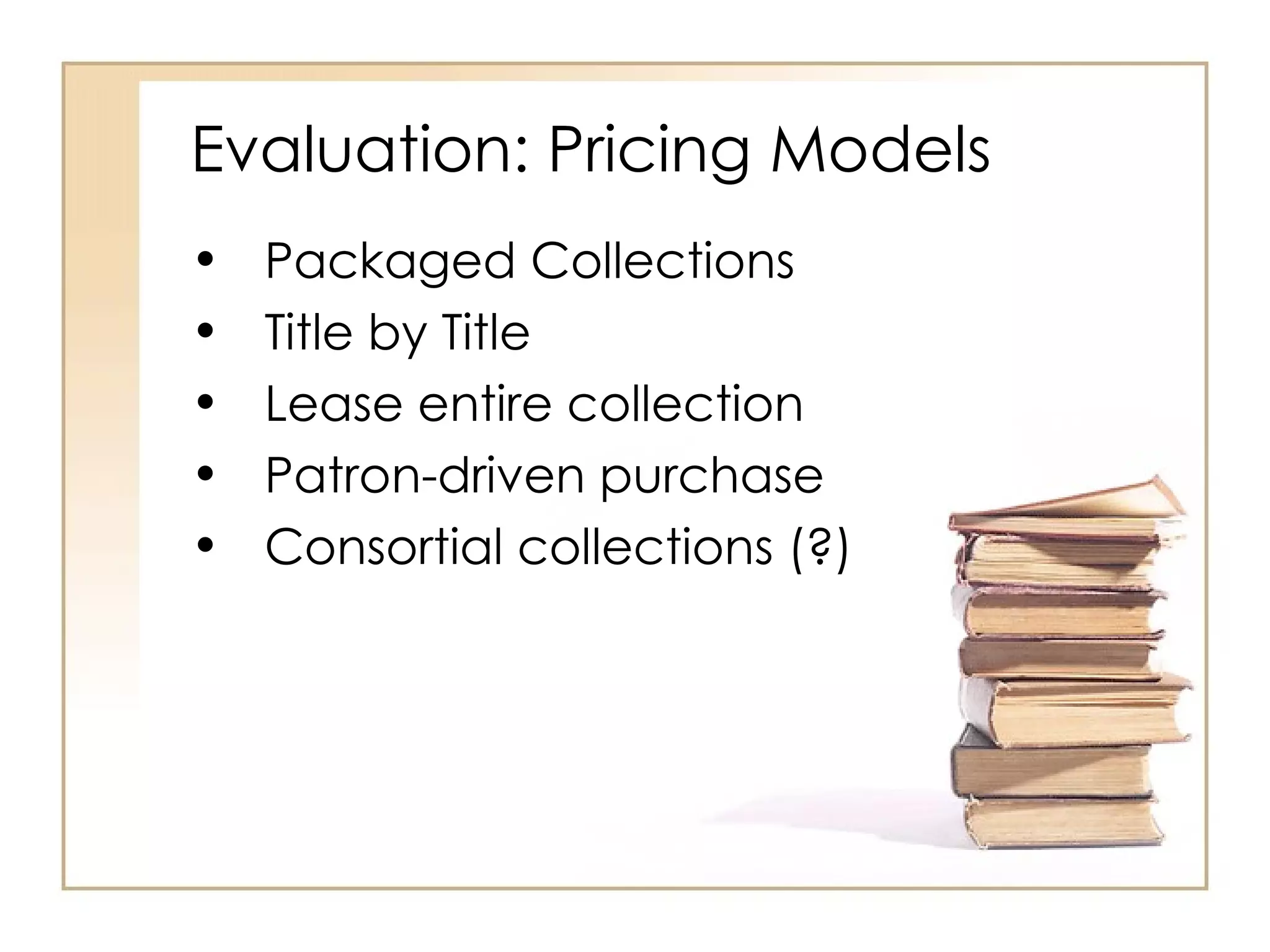 Evaluation: Pricing Models Packaged Collections  Title by Title Lease entire collection Patron-driven purchase Consortial collections (?) 