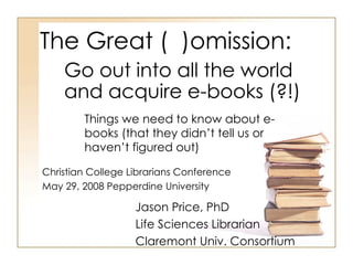 The Great (  )omission: Things we need to know about e-books (that they didn’t tell us or haven’t figured out) Jason Price, PhD Life Sciences Librarian Claremont Univ. Consortium Go out into all the world and acquire e-books (?!) Christian College Librarians Conference May 29, 2008 Pepperdine University 