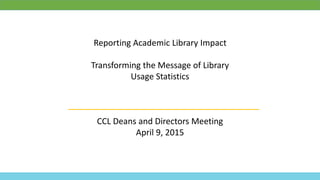 Reporting Academic Library Impact
Transforming the Message of Library
Usage Statistics
CCL Deans and Directors Meeting
April 9, 2015
 