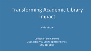 Transforming Academic Library
Impact
College of the Canyons
2016 Library & Equity Speaker Series
May 18, 2016
Alicia Virtue
 