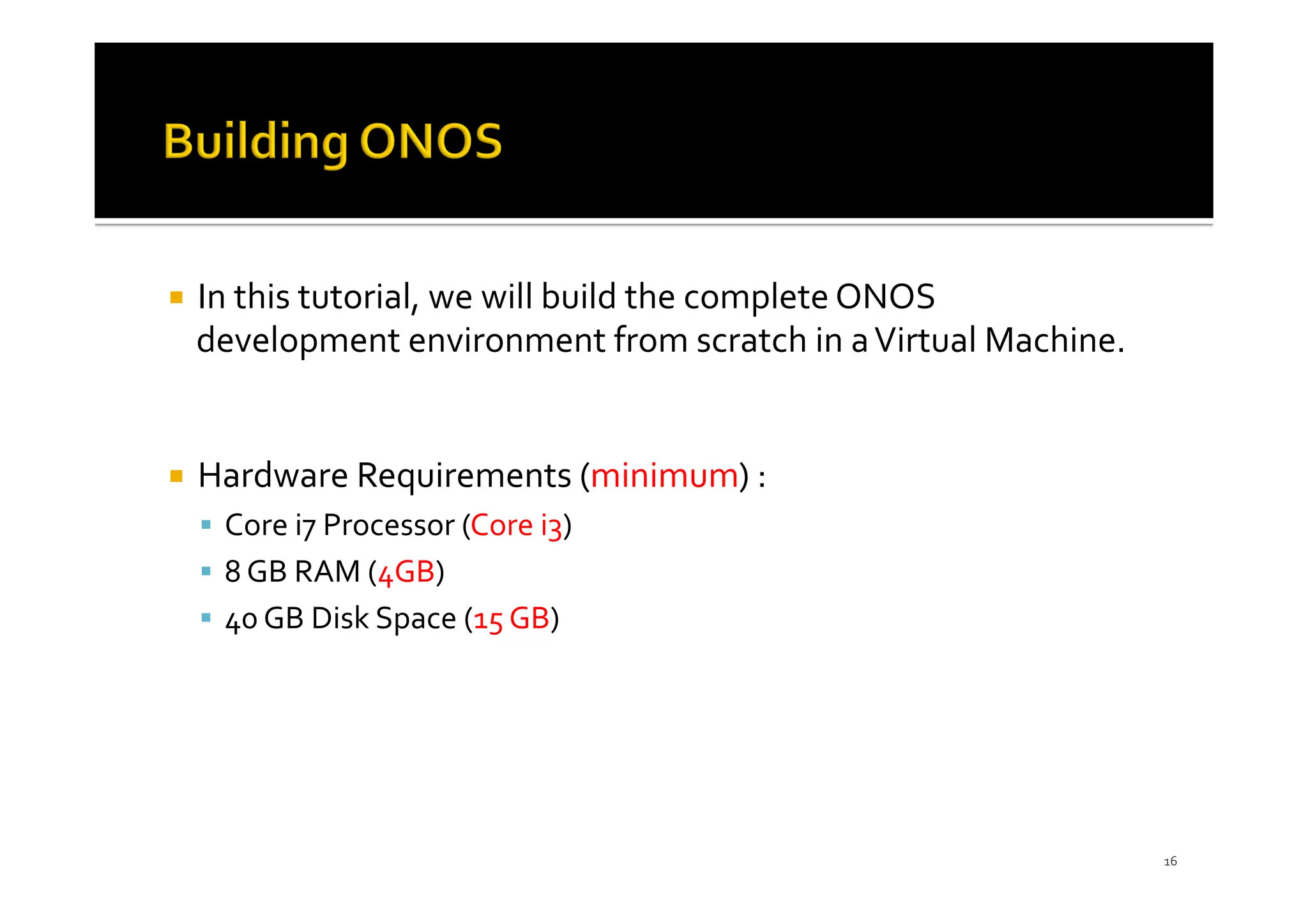 ¡ In this tutorial, we will build the complete ONOS
development environment from scratch in aVirtual Machine.
¡ Hardware Requirements (minimum) :
§ Core i7 Processor (Core i3)
§ 8 GB RAM (4GB)
§ 40 GB Disk Space (15 GB)
16
 