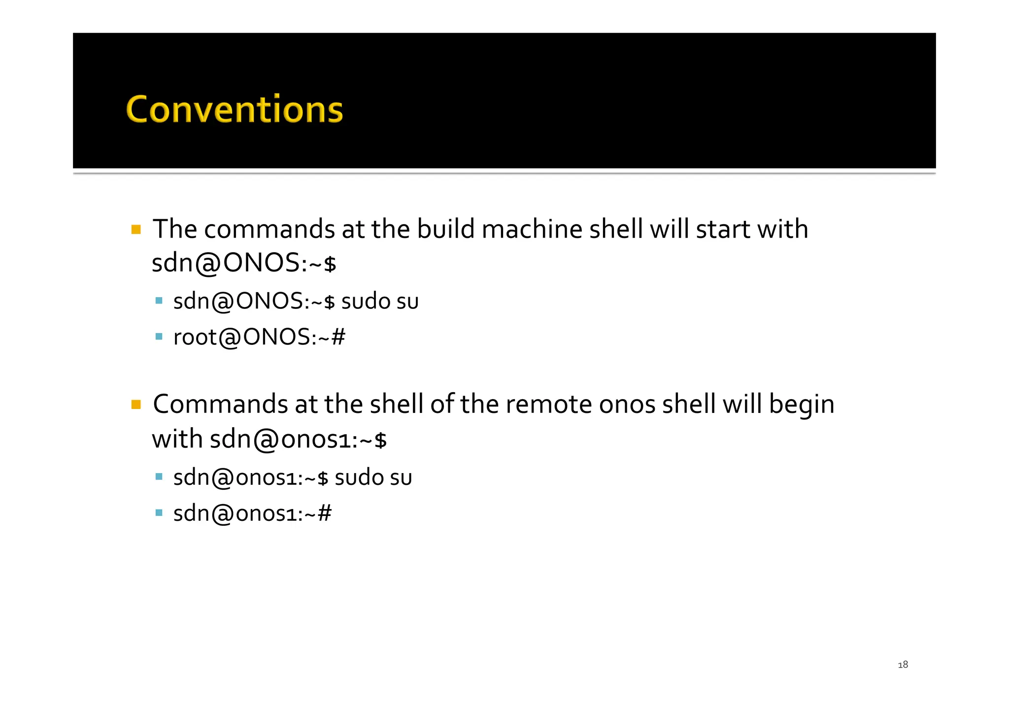 ¡ The commands at the build machine shell will start with
sdn@ONOS:~$
§ sdn@ONOS:~$ sudo su
§ root@ONOS:~#
¡ Commands at the shell of the remote onos shell will begin
with sdn@onos1:~$
§ sdn@onos1:~$ sudo su
§ sdn@onos1:~#
18
 