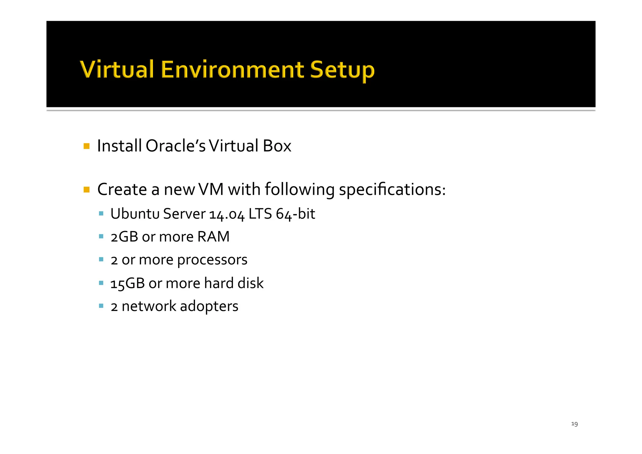 ¡ Install Oracle’sVirtual Box
¡ Create a newVM with following speciﬁcations:
§ Ubuntu Server 14.04 LTS 64-bit
§ 2GB or more RAM
§ 2 or more processors
§ 15GB or more hard disk
§ 2 network adopters
19
 