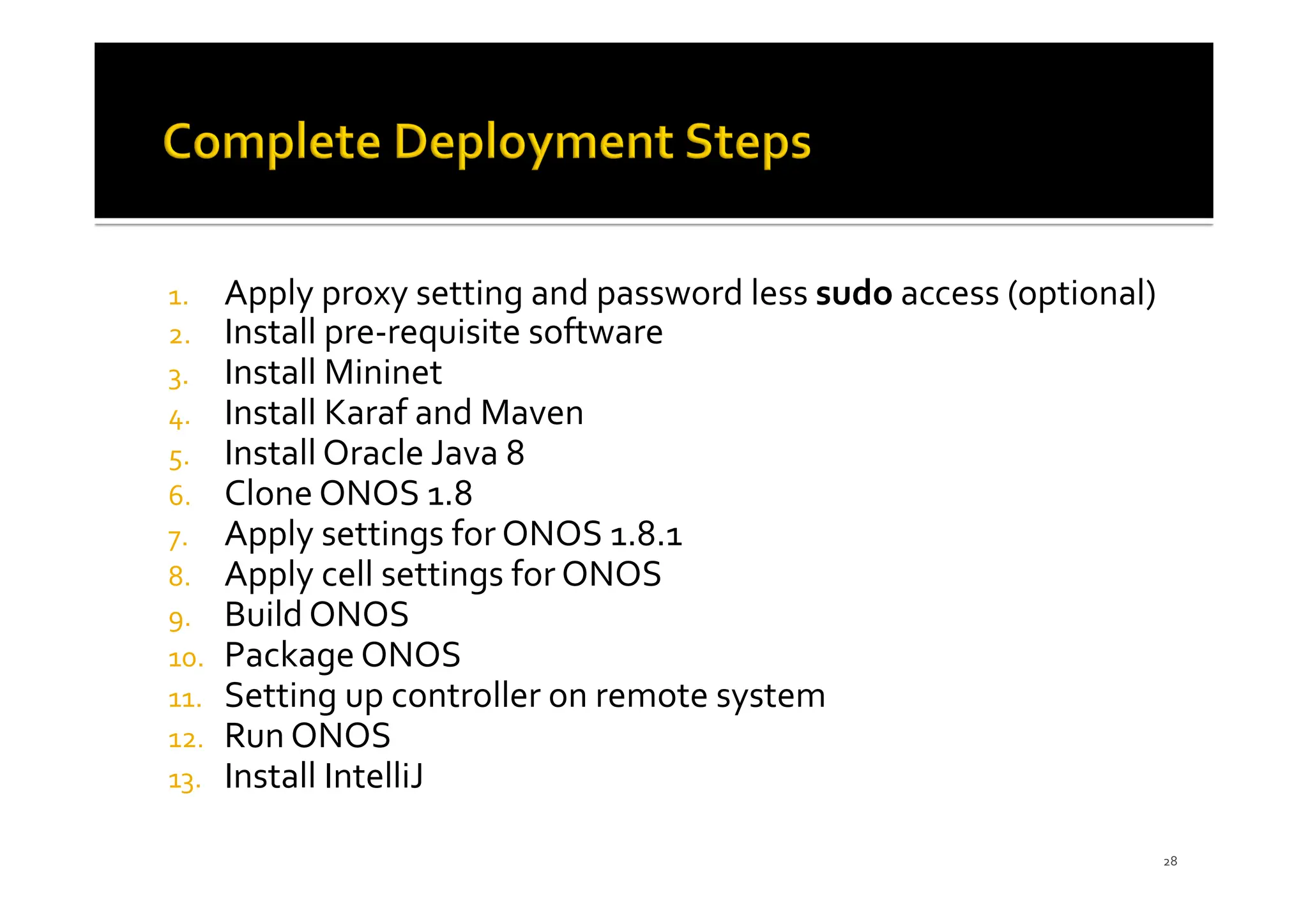 1. Apply proxy setting and password less sudo access (optional)
2. Install pre-requisite software
3. Install Mininet
4. Install Karaf and Maven
5. Install Oracle Java 8
6. Clone ONOS 1.8
7. Apply settings for ONOS 1.8.1
8. Apply cell settings for ONOS
9. Build ONOS
10. Package ONOS
11. Setting up controller on remote system
12. Run ONOS
13. Install IntelliJ
28
 