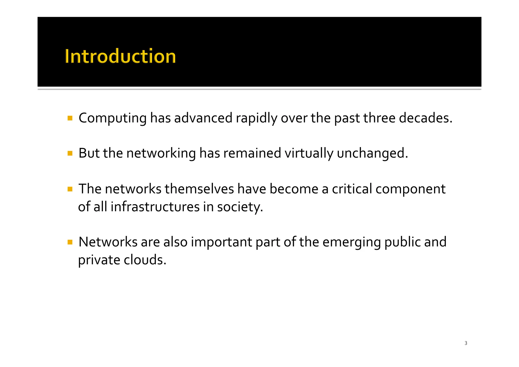 ¡ Computing has advanced rapidly over the past three decades.
¡ But the networking has remained virtually unchanged.
¡ The networks themselves have become a critical component
of all infrastructures in society.
¡ Networks are also important part of the emerging public and
private clouds.
3
 