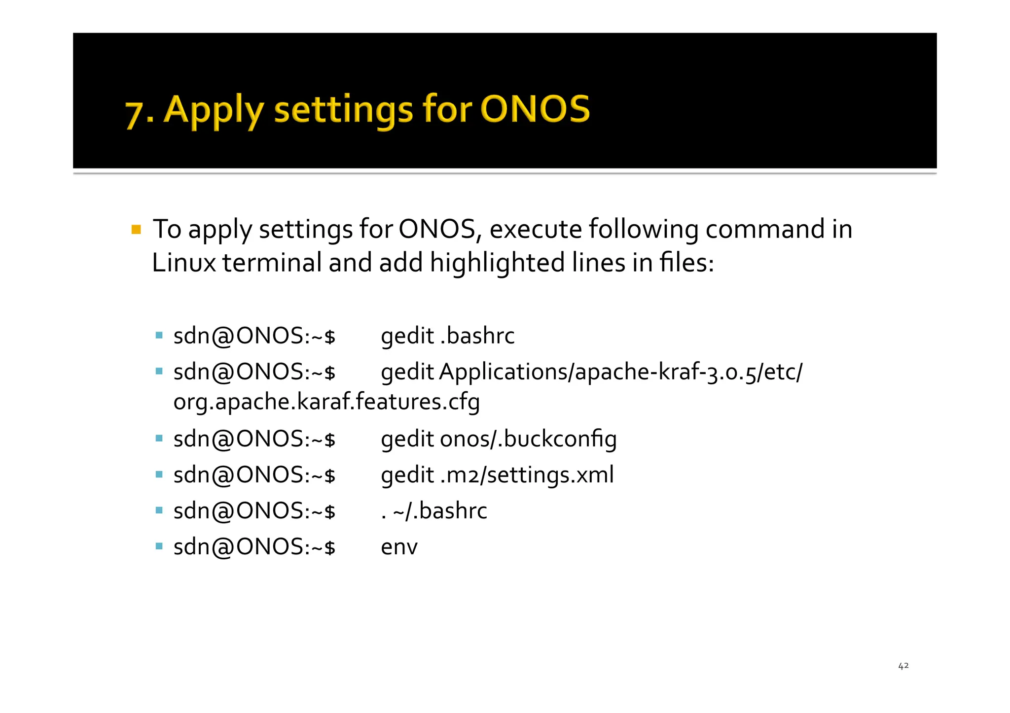 ¡ To apply settings for ONOS, execute following command in
Linux terminal and add highlighted lines in ﬁles:
§ sdn@ONOS:~$ gedit .bashrc
§ sdn@ONOS:~$ gedit Applications/apache-kraf-3.0.5/etc/
org.apache.karaf.features.cfg
§ sdn@ONOS:~$ gedit onos/.buckconﬁg
§ sdn@ONOS:~$ gedit .m2/settings.xml
§ sdn@ONOS:~$ . ~/.bashrc
§ sdn@ONOS:~$ env
42
 
