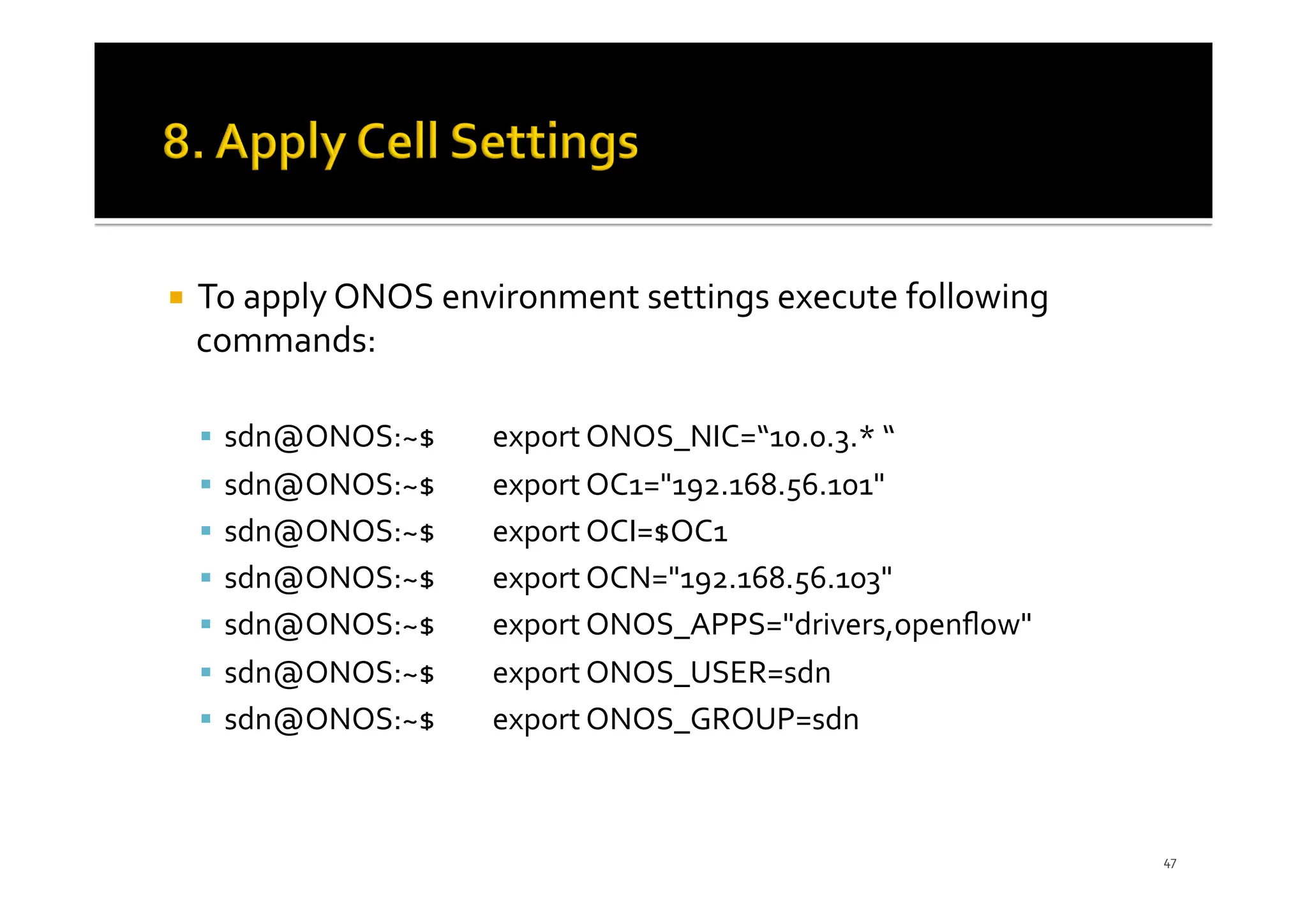 ¡ To apply ONOS environment settings execute following
commands:
§ sdn@ONOS:~$ export ONOS_NIC=“10.0.3.* “
§ sdn@ONOS:~$ export OC1="192.168.56.101"
§ sdn@ONOS:~$ export OCI=$OC1
§ sdn@ONOS:~$ export OCN="192.168.56.103"
§ sdn@ONOS:~$ export ONOS_APPS="drivers,openﬂow"
§ sdn@ONOS:~$ export ONOS_USER=sdn
§ sdn@ONOS:~$ export ONOS_GROUP=sdn
47
 