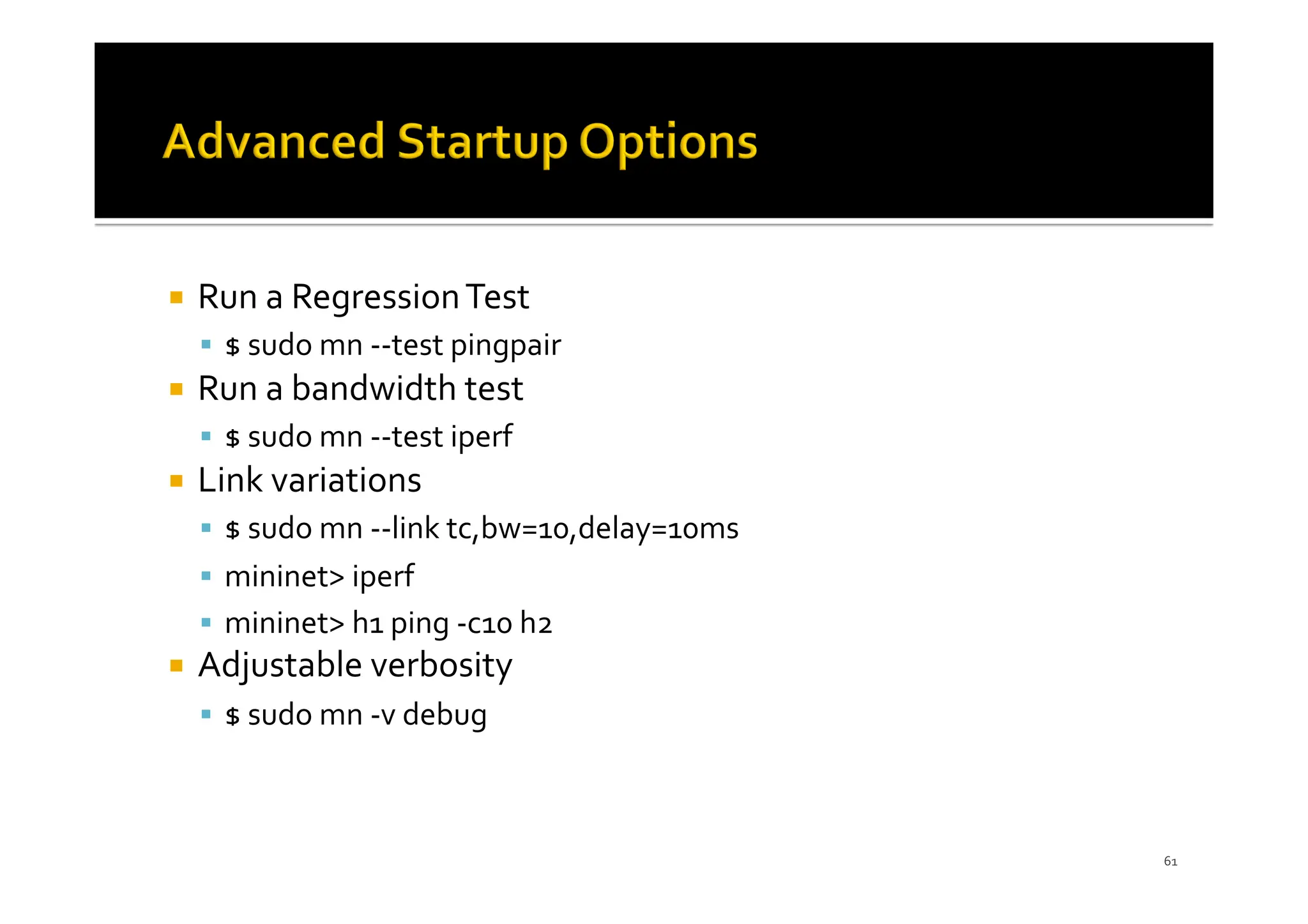 ¡ Run a RegressionTest
§ $ sudo mn --test pingpair
¡ Run a bandwidth test
§ $ sudo mn --test iperf
¡ Link variations
§ $ sudo mn --link tc,bw=10,delay=10ms
§ mininet> iperf
§ mininet> h1 ping -c10 h2
¡ Adjustable verbosity
§ $ sudo mn -v debug
61
 