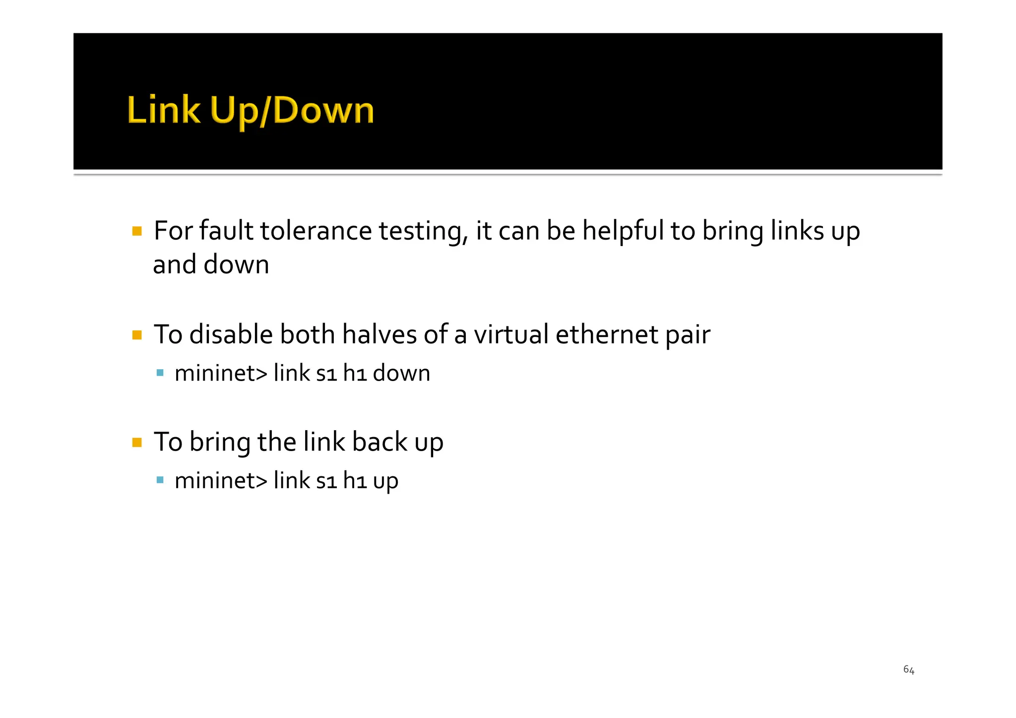 ¡ For fault tolerance testing, it can be helpful to bring links up
and down
¡ To disable both halves of a virtual ethernet pair
§ mininet> link s1 h1 down
¡ To bring the link back up
§ mininet> link s1 h1 up
64
 