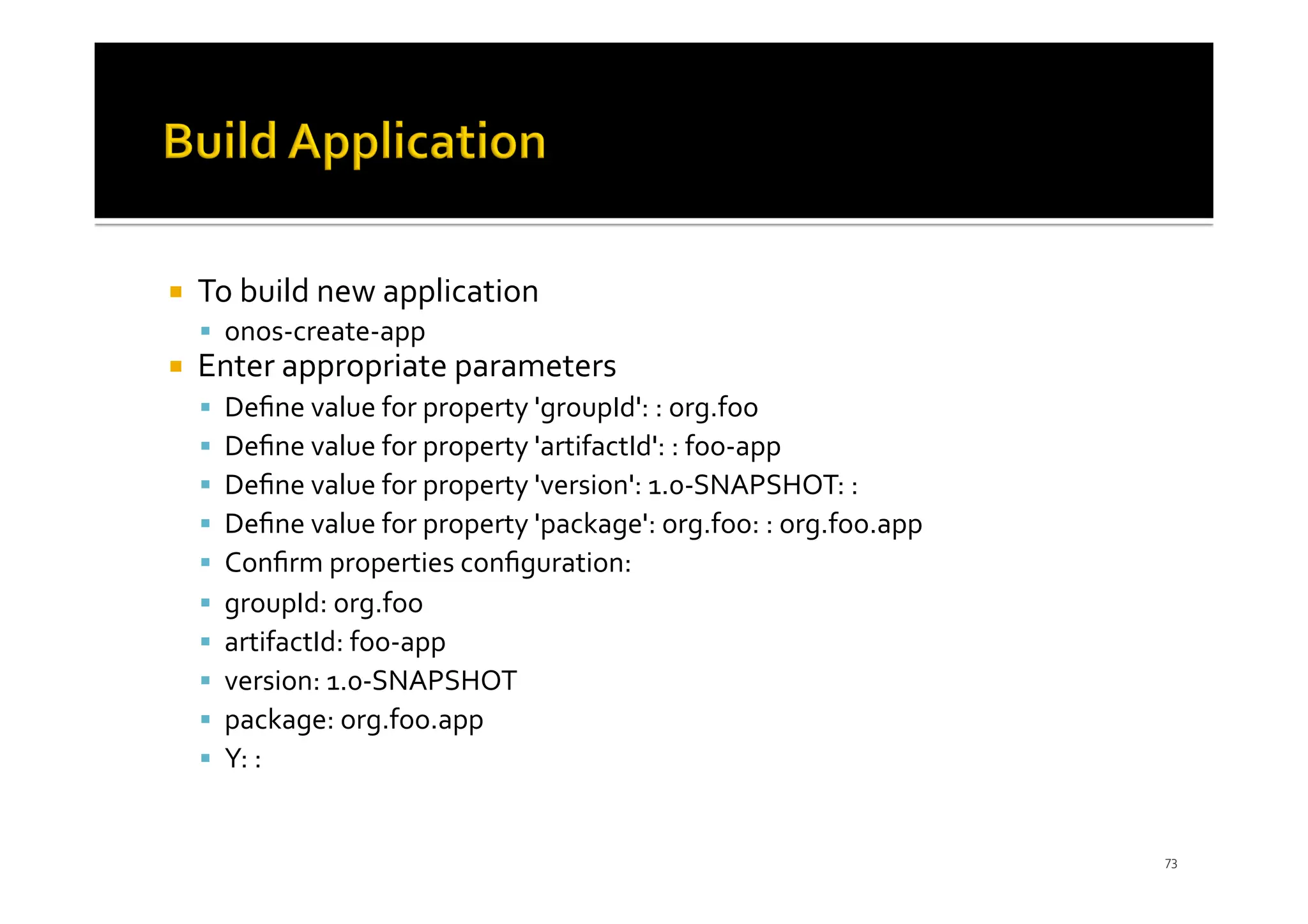 ¡ To build new application
§ onos-create-app
¡ Enter appropriate parameters
§ Deﬁne value for property 'groupId': : org.foo
§ Deﬁne value for property 'artifactId': : foo-app
§ Deﬁne value for property 'version': 1.0-SNAPSHOT: :
§ Deﬁne value for property 'package': org.foo: : org.foo.app
§ Conﬁrm properties conﬁguration:
§ groupId: org.foo
§ artifactId: foo-app
§ version: 1.0-SNAPSHOT
§ package: org.foo.app
§ Y: :
73
 