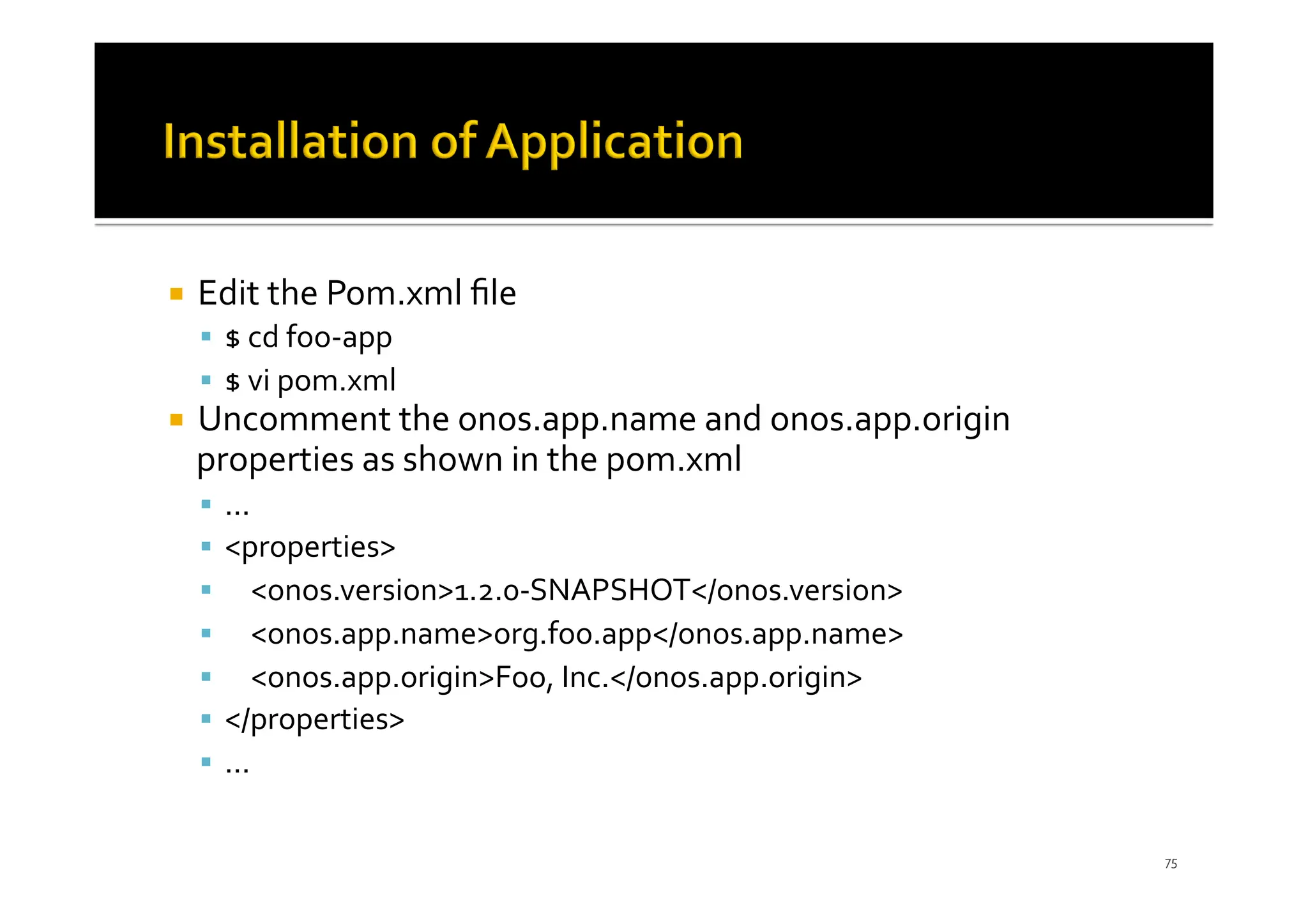 ¡ Edit the Pom.xml ﬁle
§ $ cd foo-app
§ $ vi pom.xml
¡ Uncomment the onos.app.name and onos.app.origin
properties as shown in the pom.xml
§ ...
§ <properties>
§ <onos.version>1.2.0-SNAPSHOT</onos.version>
§ <onos.app.name>org.foo.app</onos.app.name>
§ <onos.app.origin>Foo, Inc.</onos.app.origin>
§ </properties>
§ ...
75
 