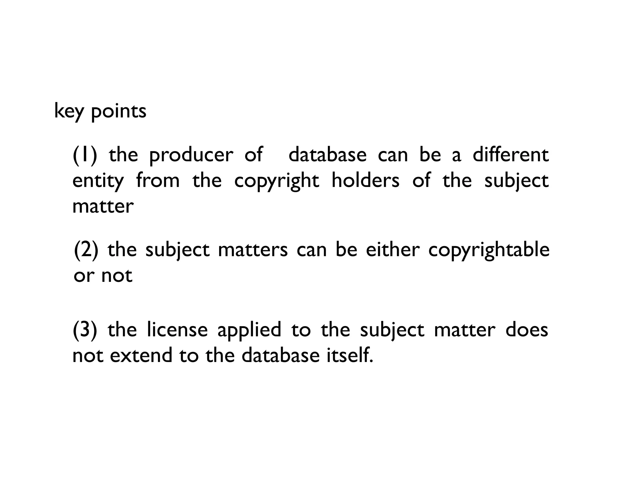key points
 (1) the producer of database can be a different
 entity from the copyright holders of the subject
 matter
  (2) the subject matters can be either copyrightable
  or not

 (3) the license applied to the subject matter does
 not extend to the database itself.
 