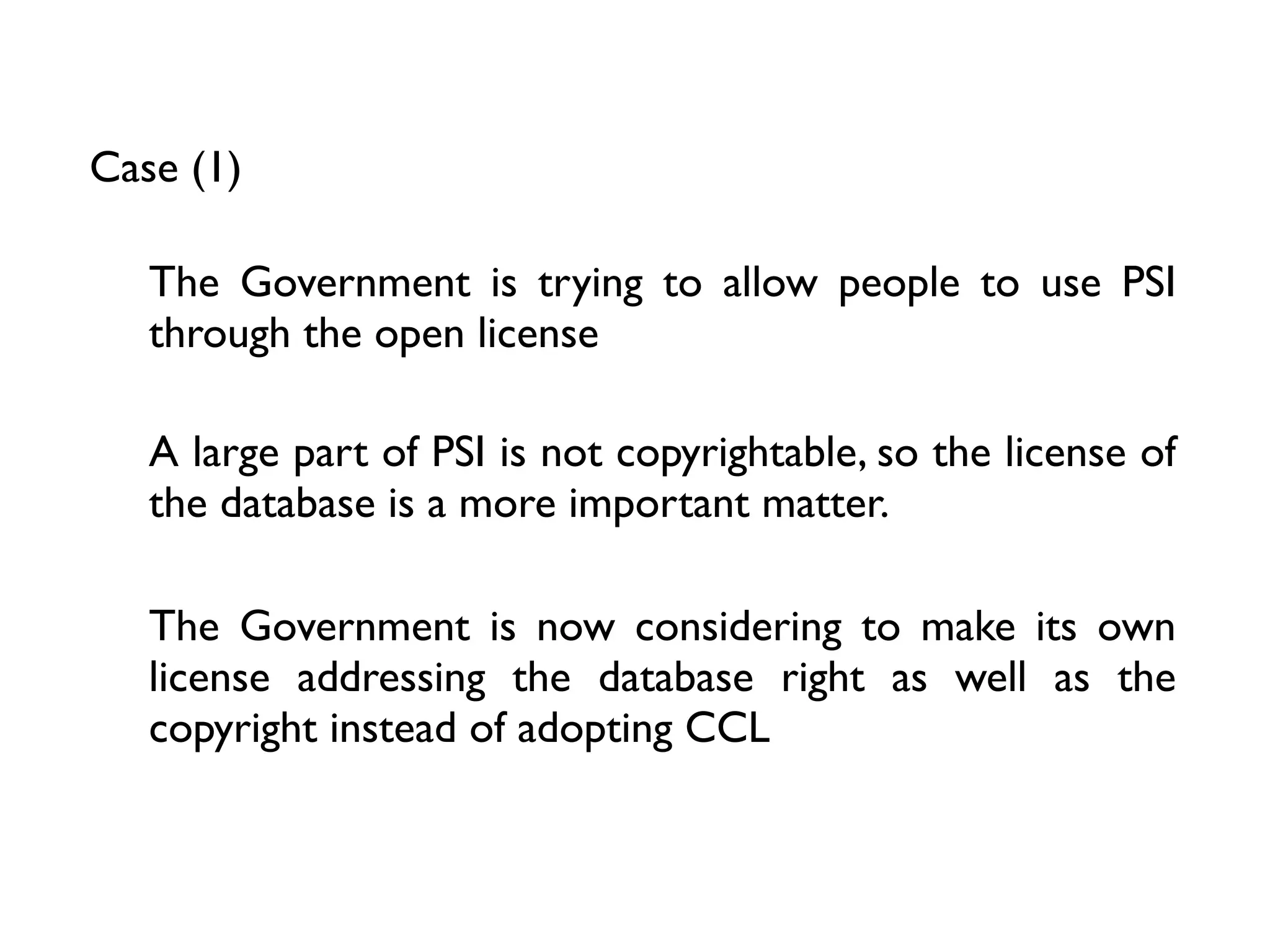 Case (1)

   The Government is trying to allow people to use PSI
   through the open license

   A large part of PSI is not copyrightable, so the license of
   the database is a more important matter.

   The Government is now considering to make its own
   license addressing the database right as well as the
   copyright instead of adopting CCL
 