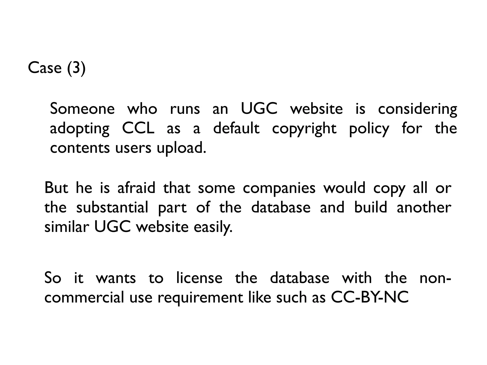 Case (3)

   Someone who runs an UGC website is considering
   adopting CCL as a default copyright policy for the
   contents users upload.

  But he is afraid that some companies would copy all or
  the substantial part of the database and build another
  similar UGC website easily.

  So it wants to license the database with the non-
  commercial use requirement like such as CC-BY-NC
 