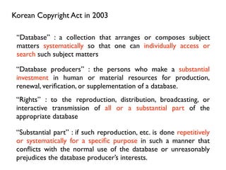 Korean Copyright Act in 2003

 “Database” : a collection that arranges or composes subject
 matters systematically so that one can individually access or
 search such subject matters

 “Database producers” : the persons who make a substantial
 investment in human or material resources for production,
 renewal, veriﬁcation, or supplementation of a database.
 “Rights” : to the reproduction, distribution, broadcasting, or
 interactive transmission of all or a substantial part of the
 appropriate database

 “Substantial part” : if such reproduction, etc. is done repetitively
 or systematically for a speciﬁc purpose in such a manner that
 conﬂicts with the normal use of the database or unreasonably
 prejudices the database producer’s interests.
 